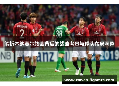 解析本纳赛尔转会背后的战略考量与球队布局调整 解析本纳赛尔转会背后的战略考量与球队布局调整
