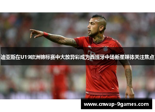 迪亚斯在U19欧洲锦标赛中大放异彩成为西班牙中场新星媒体关注焦点