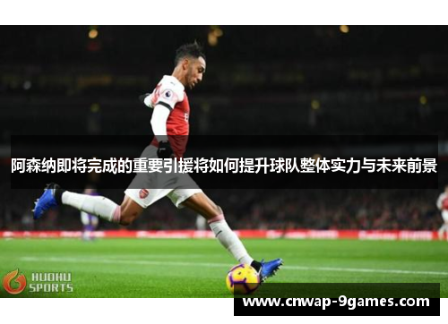 阿森纳即将完成的重要引援将如何提升球队整体实力与未来前景
