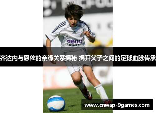 齐达内与恩佐的亲缘关系揭秘 揭开父子之间的足球血脉传承