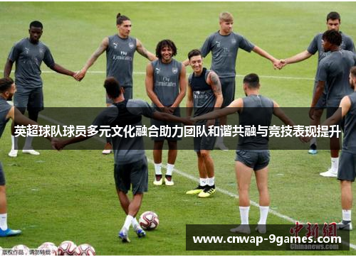 英超球队球员多元文化融合助力团队和谐共融与竞技表现提升
