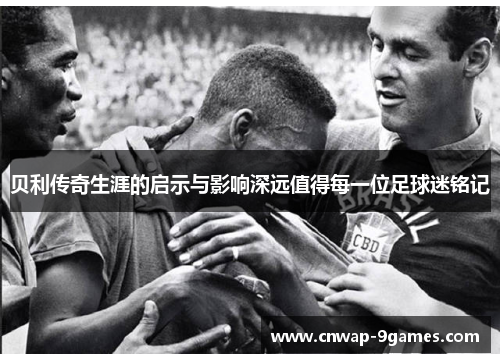 贝利传奇生涯的启示与影响深远值得每一位足球迷铭记