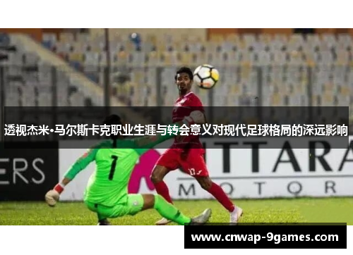 透视杰米·马尔斯卡克职业生涯与转会意义对现代足球格局的深远影响