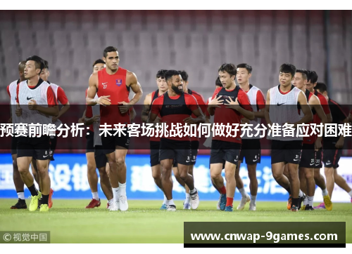 预赛前瞻分析：未来客场挑战如何做好充分准备应对困难