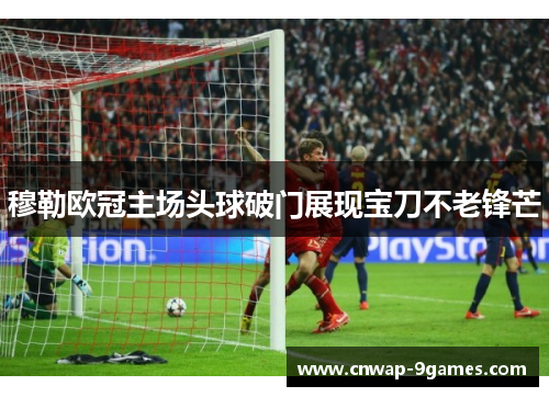 穆勒欧冠主场头球破门展现宝刀不老锋芒 穆勒欧冠主场头球破门展现宝刀不老锋芒