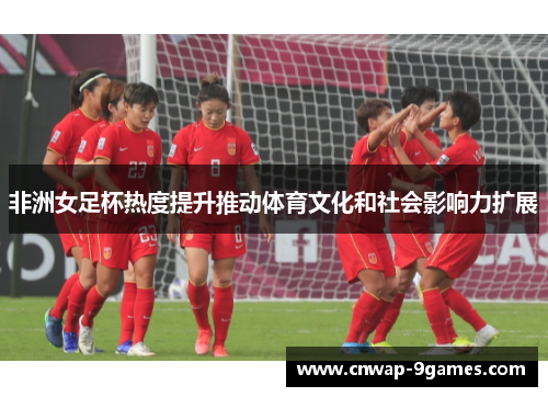 非洲女足杯热度提升推动体育文化和社会影响力扩展 非洲女足杯热度提升推动体育文化和社会影响力扩展